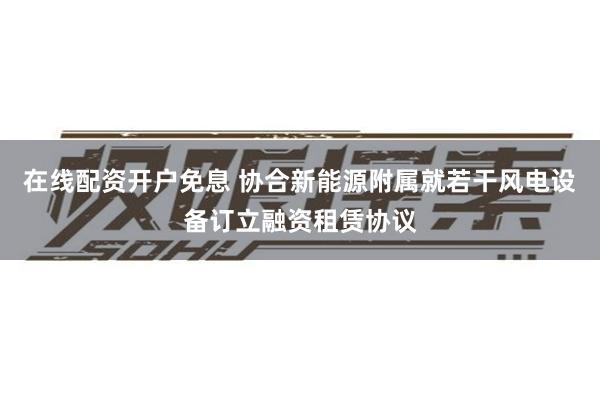 在线配资开户免息 协合新能源附属就若干风电设备订立融资租赁协议