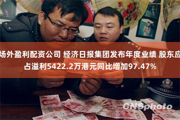 场外盈利配资公司 经济日报集团发布年度业绩 股东应占溢利5422.2万港元同比增加97.47%