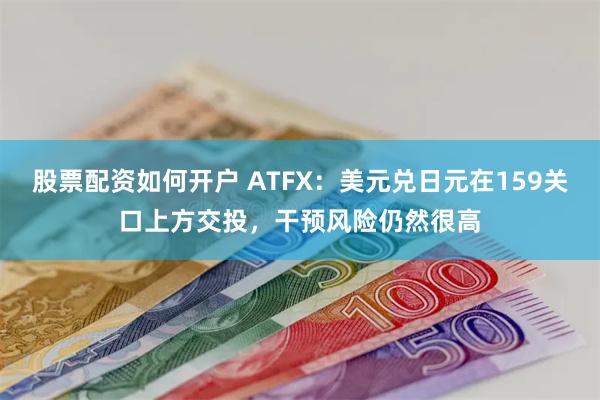 股票配资如何开户 ATFX：美元兑日元在159关口上方交投，干预风险仍然很高