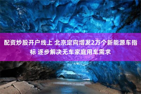 配资炒股开户线上 北京定向增发2万个新能源车指标 逐步解决无车家庭用车需求