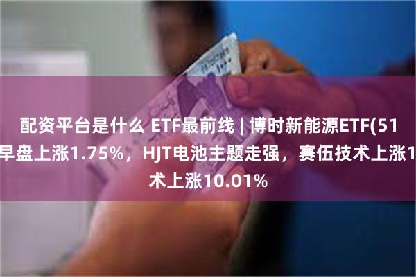 配资平台是什么 ETF最前线 | 博时新能源ETF(516580)早盘上涨1.75%，HJT电池主题走强，赛伍技术上涨10.01%