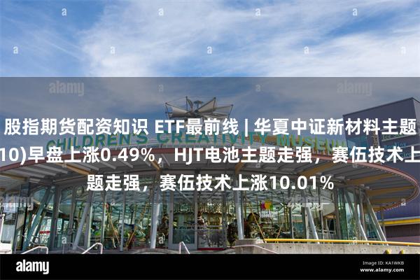 股指期货配资知识 ETF最前线 | 华夏中证新材料主题ETF(516710)早盘上涨0.49%，HJT电池主题走强，赛伍技术上涨10.01%