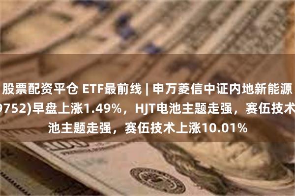 股票配资平仓 ETF最前线 | 申万菱信中证内地新能源主题ETF(159752)早盘上涨1.49%，HJT电池主题走强，赛伍技术上涨10.01%