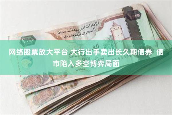 网络股票放大平台 大行出手卖出长久期债券  债市陷入多空博弈局面