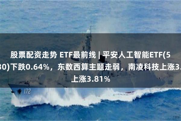 股票配资走势 ETF最前线 | 平安人工智能ETF(512930)下跌0.64%，东数西算主题走弱，南凌科技上涨3.81%