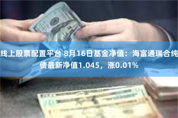 线上股票配置平台 8月16日基金净值：海富通瑞合纯债最新净值1.045，涨0.01%