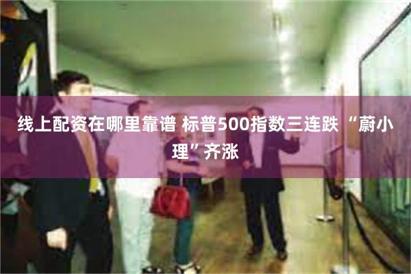 线上配资在哪里靠谱 标普500指数三连跌 “蔚小理”齐涨