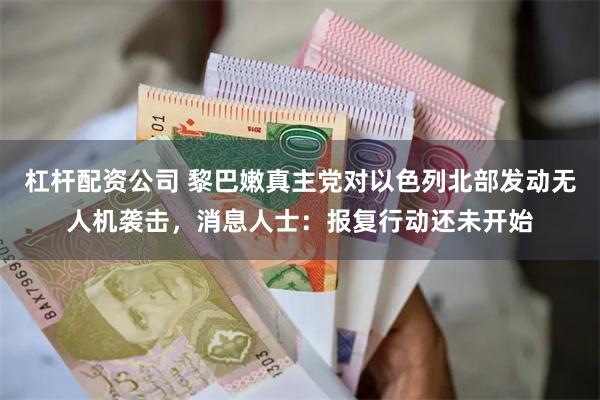 杠杆配资公司 黎巴嫩真主党对以色列北部发动无人机袭击，消息人士：报复行动还未开始