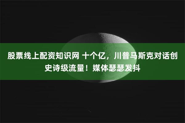 股票线上配资知识网 十个亿，川普马斯克对话创史诗级流量！媒体瑟瑟发抖