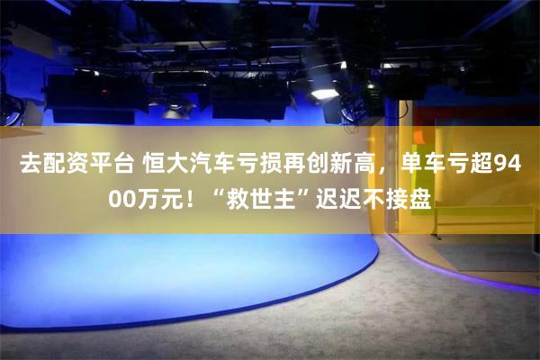 去配资平台 恒大汽车亏损再创新高，单车亏超9400万元！“救世主”迟迟不接盘