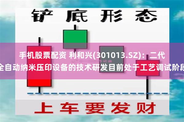 手机股票配资 利和兴(301013.SZ)：二代全自动纳米压印设备的技术研发目前处于工艺调试阶段