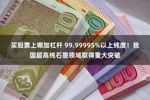 买股票上哪加杠杆 99.99995%以上纯度！我国超高纯石墨领域取得重大突破