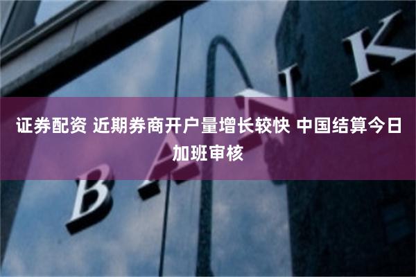 证券配资 近期券商开户量增长较快 中国结算今日加班审核