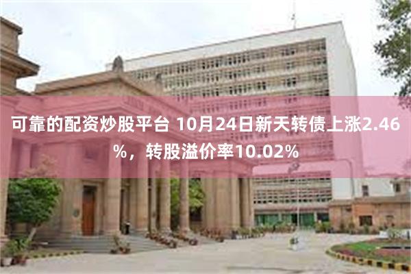 可靠的配资炒股平台 10月24日新天转债上涨2.46%，转股溢价率10.02%