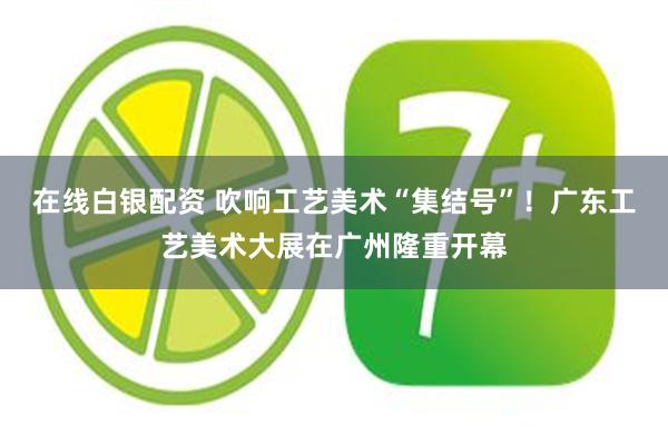 在线白银配资 吹响工艺美术“集结号”！广东工艺美术大展在广州隆重开幕