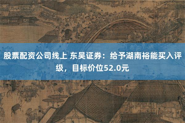 股票配资公司线上 东吴证券：给予湖南裕能买入评级，目标价位52.0元