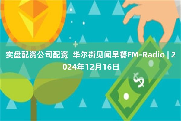 实盘配资公司配资  华尔街见闻早餐FM-Radio | 2024年12月16日