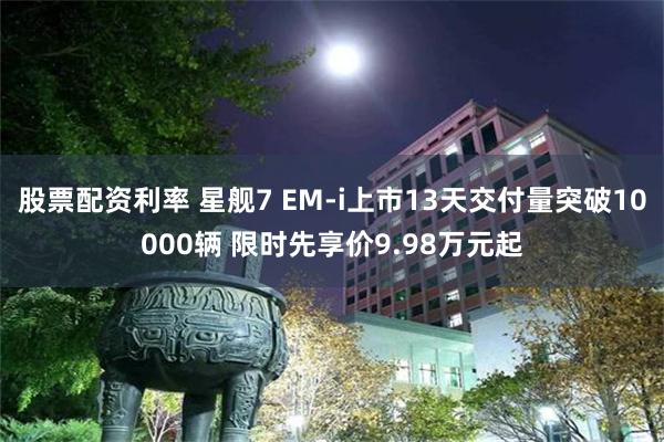 股票配资利率 星舰7 EM-i上市13天交付量突破10000辆 限时先享价9.98万元起