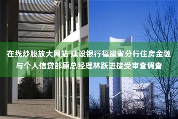 在线炒股放大网站 建设银行福建省分行住房金融与个人信贷部原总经理林跃进接受审查调查