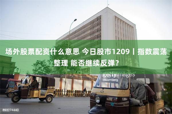 场外股票配资什么意思 今日股市1209丨指数震荡整理 能否继续反弹？