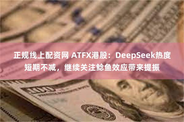 正规线上配资网 ATFX港股：DeepSeek热度短期不减，继续关注鲶鱼效应带来提振