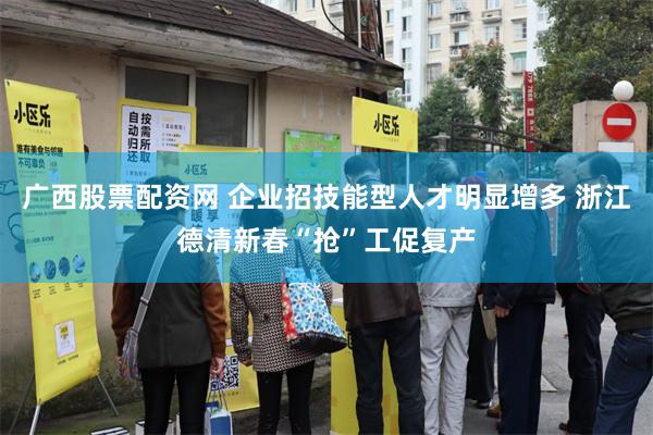 广西股票配资网 企业招技能型人才明显增多 浙江德清新春“抢”工促复产