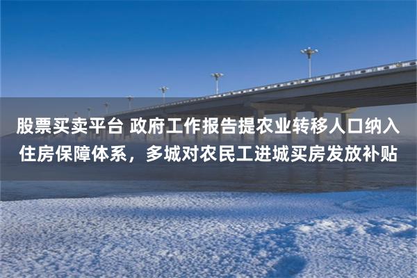 股票买卖平台 政府工作报告提农业转移人口纳入住房保障体系，多城对农民工进城买房发放补贴