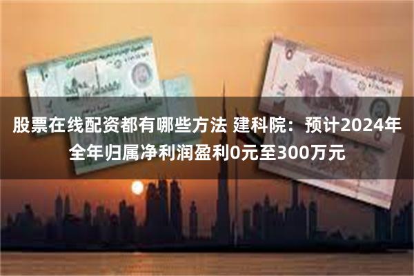 股票在线配资都有哪些方法 建科院：预计2024年全年归属净利润盈利0元至300万元